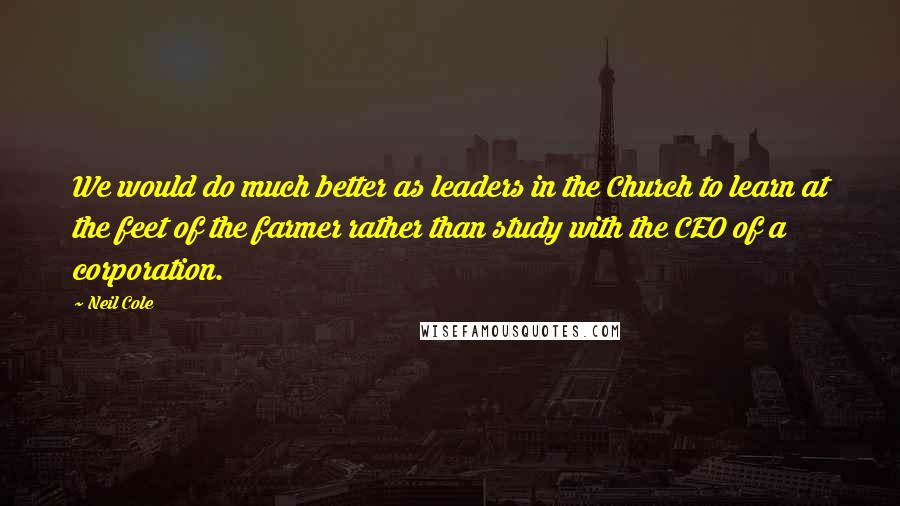 Neil Cole Quotes: We would do much better as leaders in the Church to learn at the feet of the farmer rather than study with the CEO of a corporation.