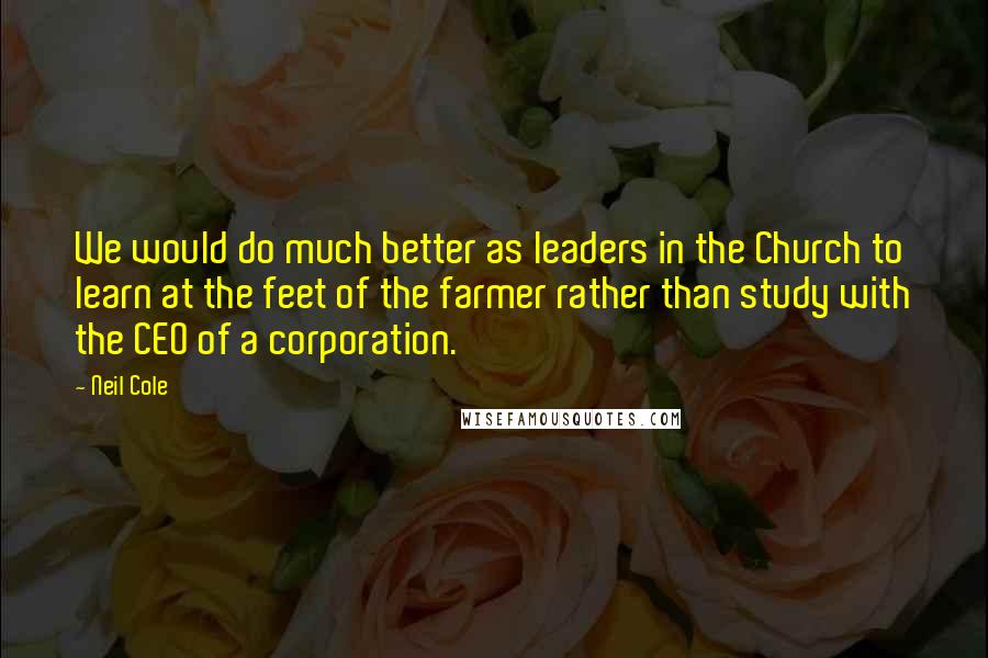 Neil Cole Quotes: We would do much better as leaders in the Church to learn at the feet of the farmer rather than study with the CEO of a corporation.