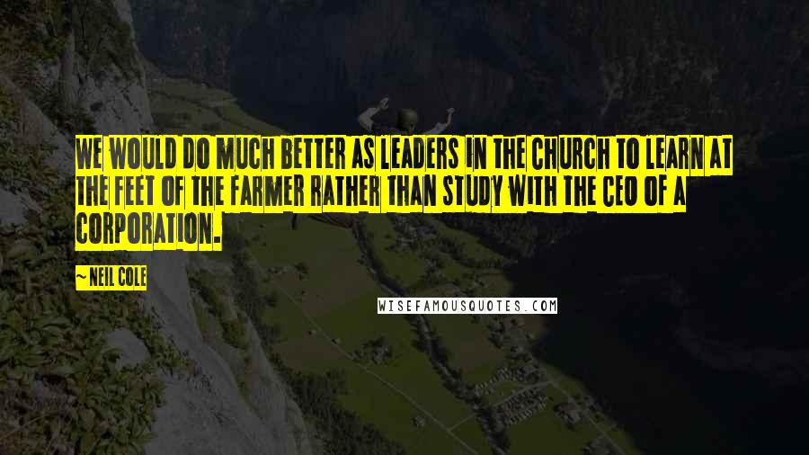 Neil Cole Quotes: We would do much better as leaders in the Church to learn at the feet of the farmer rather than study with the CEO of a corporation.