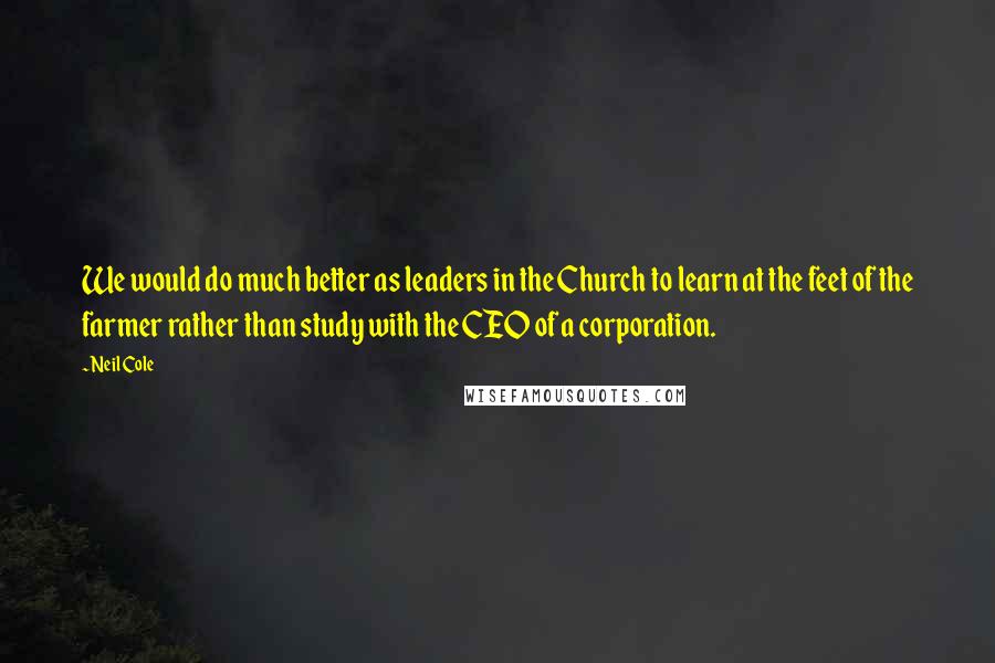 Neil Cole Quotes: We would do much better as leaders in the Church to learn at the feet of the farmer rather than study with the CEO of a corporation.