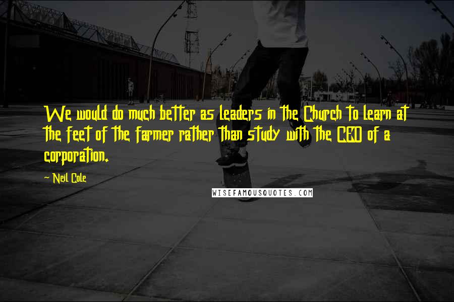 Neil Cole Quotes: We would do much better as leaders in the Church to learn at the feet of the farmer rather than study with the CEO of a corporation.