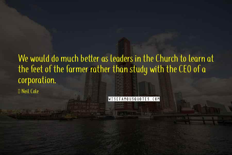 Neil Cole Quotes: We would do much better as leaders in the Church to learn at the feet of the farmer rather than study with the CEO of a corporation.