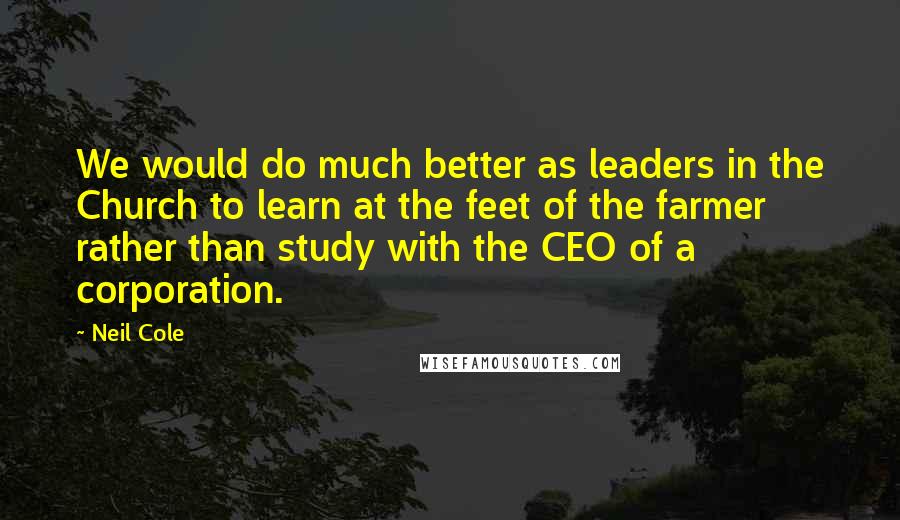 Neil Cole Quotes: We would do much better as leaders in the Church to learn at the feet of the farmer rather than study with the CEO of a corporation.