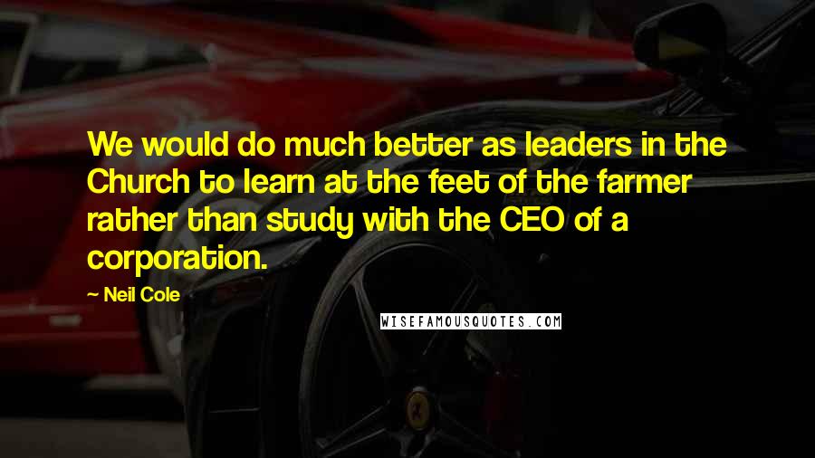 Neil Cole Quotes: We would do much better as leaders in the Church to learn at the feet of the farmer rather than study with the CEO of a corporation.