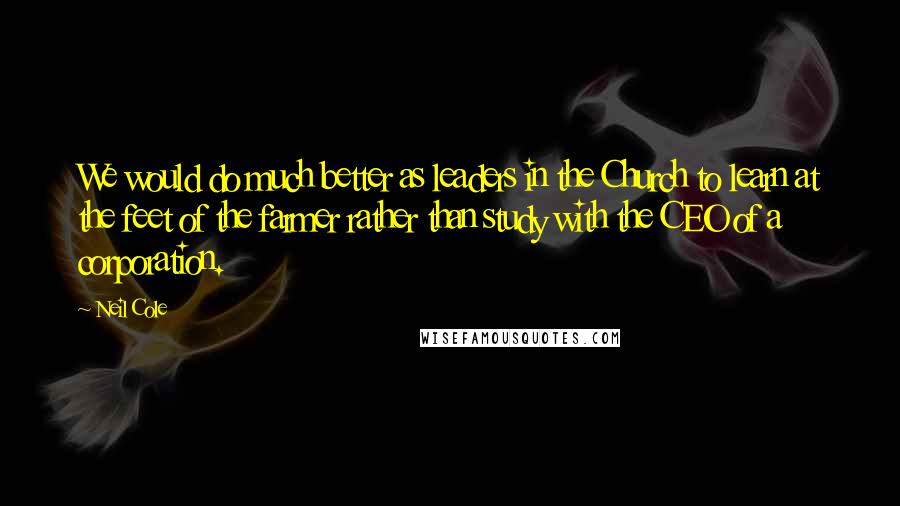 Neil Cole Quotes: We would do much better as leaders in the Church to learn at the feet of the farmer rather than study with the CEO of a corporation.