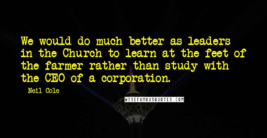 Neil Cole Quotes: We would do much better as leaders in the Church to learn at the feet of the farmer rather than study with the CEO of a corporation.