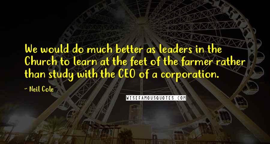 Neil Cole Quotes: We would do much better as leaders in the Church to learn at the feet of the farmer rather than study with the CEO of a corporation.