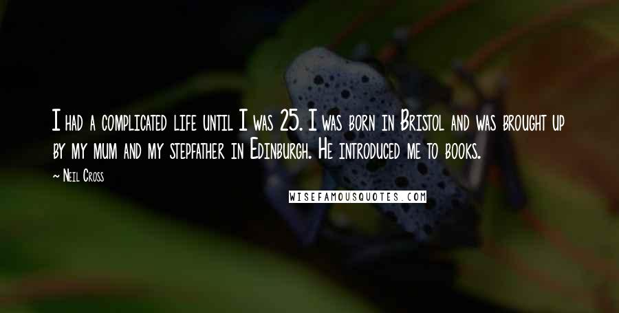 Neil Cross Quotes: I had a complicated life until I was 25. I was born in Bristol and was brought up by my mum and my stepfather in Edinburgh. He introduced me to books.