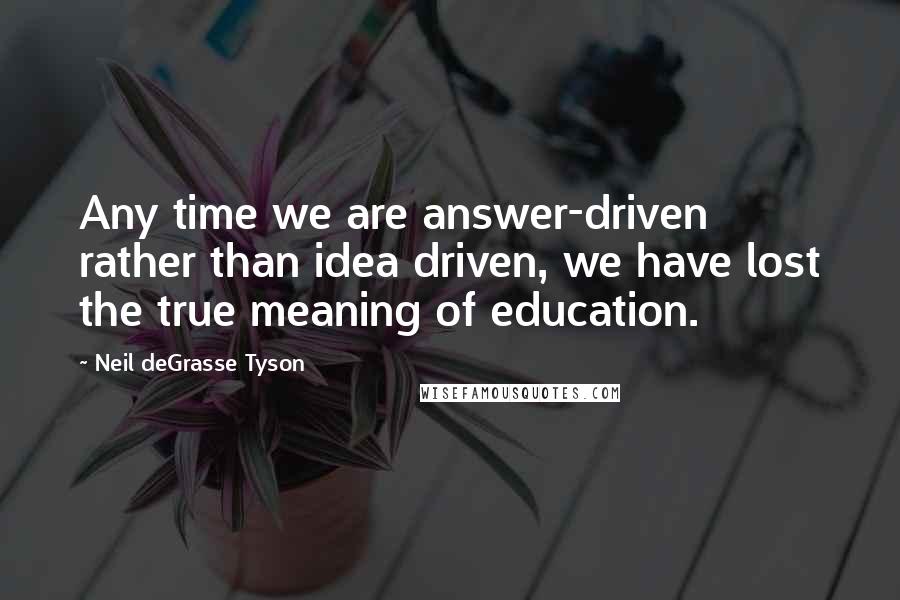 Neil DeGrasse Tyson Quotes: Any time we are answer-driven rather than idea driven, we have lost the true meaning of education.