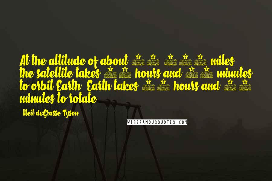 Neil DeGrasse Tyson Quotes: At the altitude of about 23,000 miles the satellite takes 23 hours and 56 minutes to orbit Earth. Earth takes 23 hours and 56 minutes to rotate.