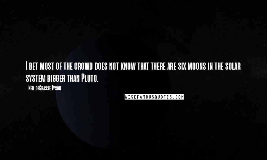 Neil DeGrasse Tyson Quotes: I bet most of the crowd does not know that there are six moons in the solar system bigger than Pluto.