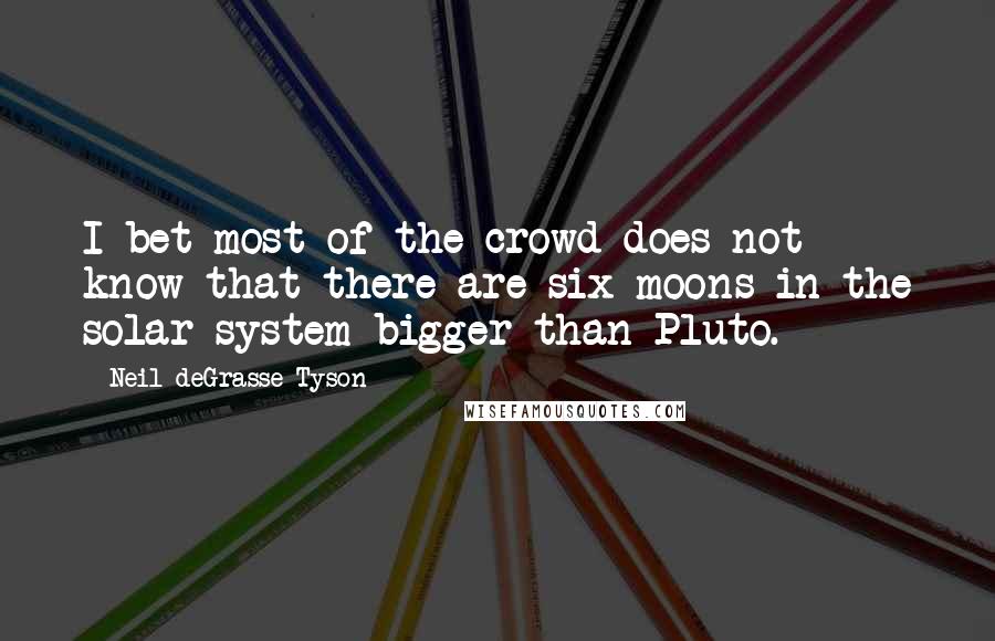 Neil DeGrasse Tyson Quotes: I bet most of the crowd does not know that there are six moons in the solar system bigger than Pluto.