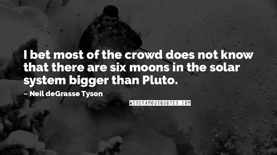 Neil DeGrasse Tyson Quotes: I bet most of the crowd does not know that there are six moons in the solar system bigger than Pluto.