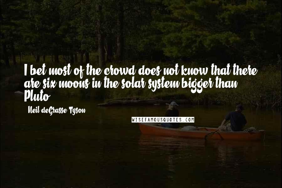 Neil DeGrasse Tyson Quotes: I bet most of the crowd does not know that there are six moons in the solar system bigger than Pluto.