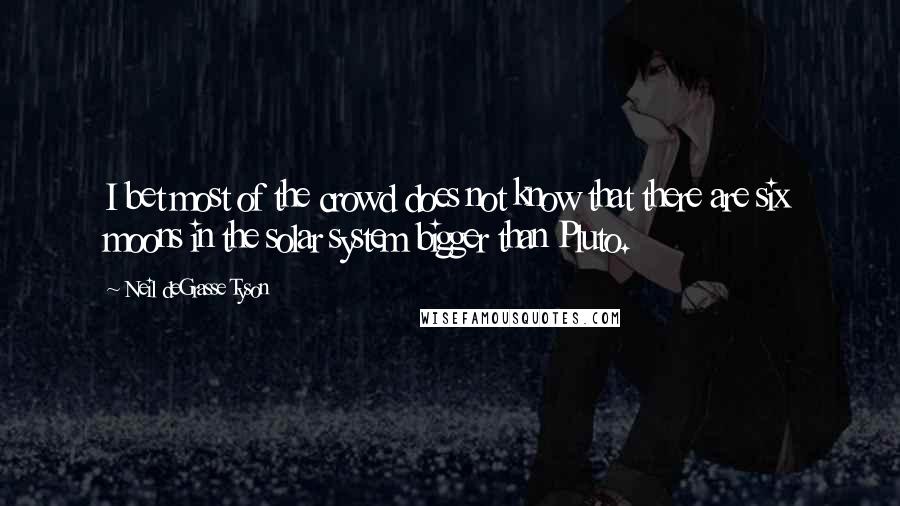 Neil DeGrasse Tyson Quotes: I bet most of the crowd does not know that there are six moons in the solar system bigger than Pluto.