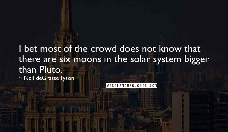 Neil DeGrasse Tyson Quotes: I bet most of the crowd does not know that there are six moons in the solar system bigger than Pluto.