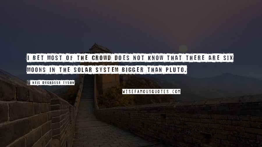 Neil DeGrasse Tyson Quotes: I bet most of the crowd does not know that there are six moons in the solar system bigger than Pluto.