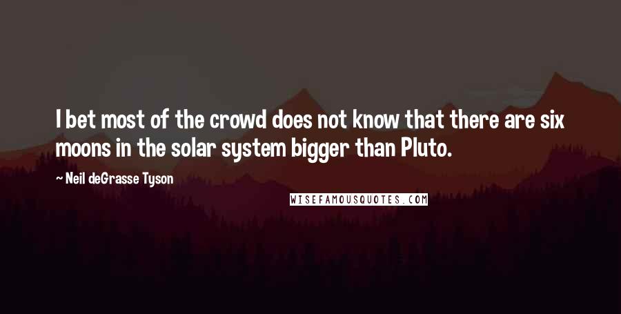 Neil DeGrasse Tyson Quotes: I bet most of the crowd does not know that there are six moons in the solar system bigger than Pluto.