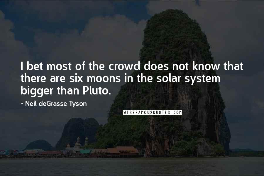 Neil DeGrasse Tyson Quotes: I bet most of the crowd does not know that there are six moons in the solar system bigger than Pluto.