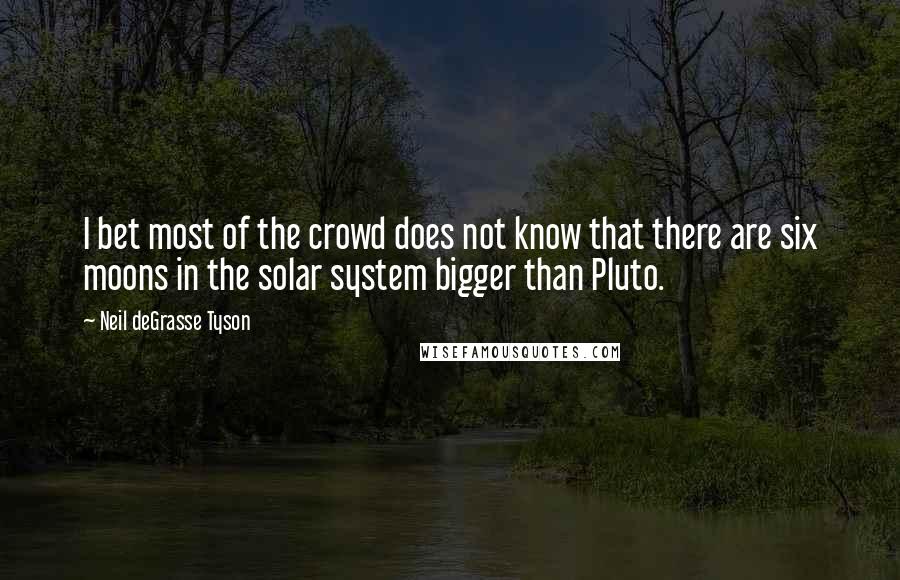 Neil DeGrasse Tyson Quotes: I bet most of the crowd does not know that there are six moons in the solar system bigger than Pluto.