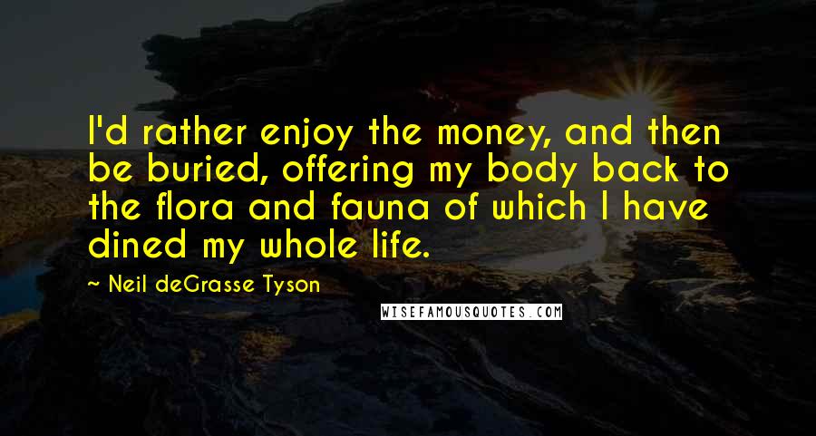 Neil DeGrasse Tyson Quotes: I'd rather enjoy the money, and then be buried, offering my body back to the flora and fauna of which I have dined my whole life.