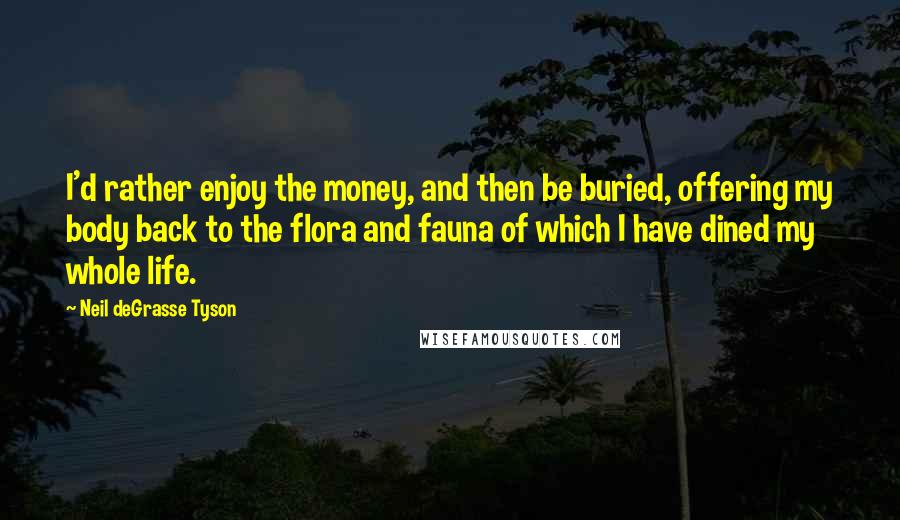 Neil DeGrasse Tyson Quotes: I'd rather enjoy the money, and then be buried, offering my body back to the flora and fauna of which I have dined my whole life.