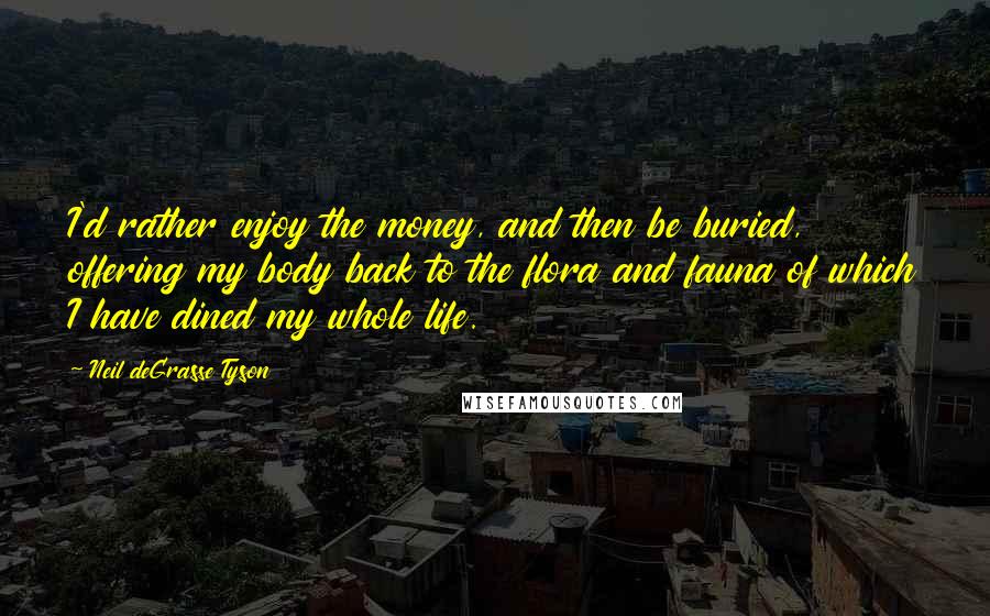 Neil DeGrasse Tyson Quotes: I'd rather enjoy the money, and then be buried, offering my body back to the flora and fauna of which I have dined my whole life.