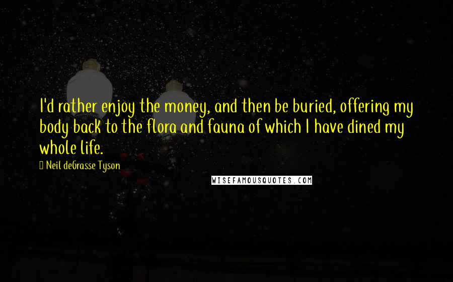 Neil DeGrasse Tyson Quotes: I'd rather enjoy the money, and then be buried, offering my body back to the flora and fauna of which I have dined my whole life.