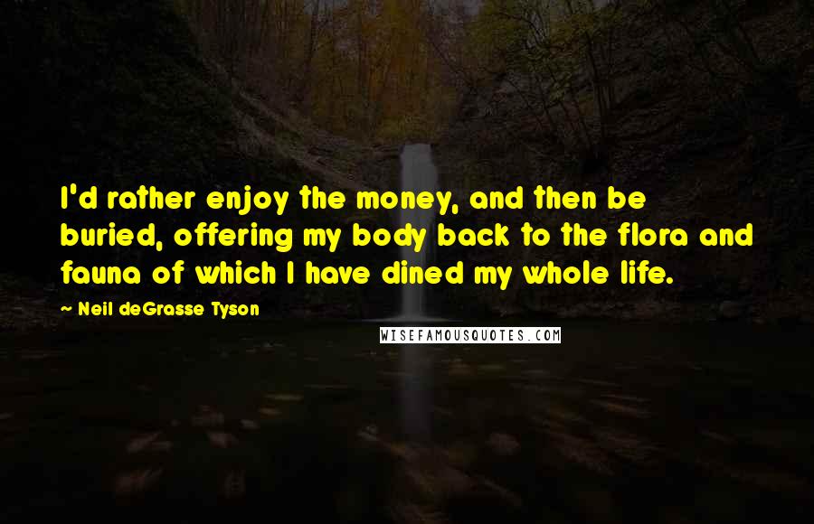 Neil DeGrasse Tyson Quotes: I'd rather enjoy the money, and then be buried, offering my body back to the flora and fauna of which I have dined my whole life.