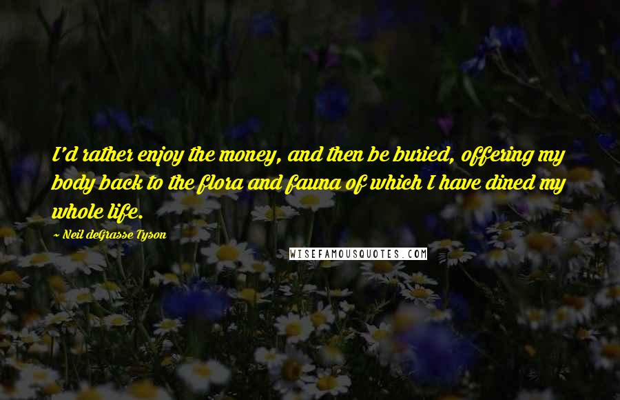 Neil DeGrasse Tyson Quotes: I'd rather enjoy the money, and then be buried, offering my body back to the flora and fauna of which I have dined my whole life.