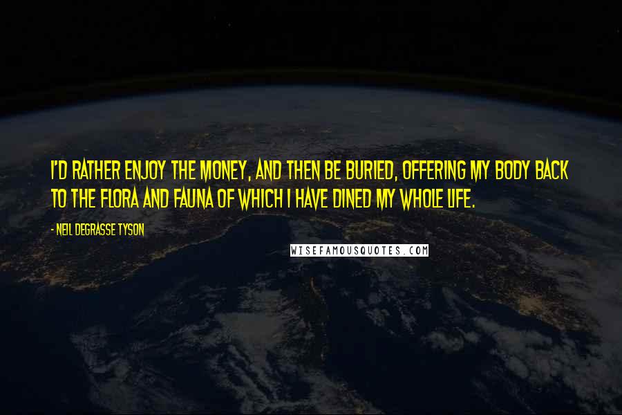 Neil DeGrasse Tyson Quotes: I'd rather enjoy the money, and then be buried, offering my body back to the flora and fauna of which I have dined my whole life.