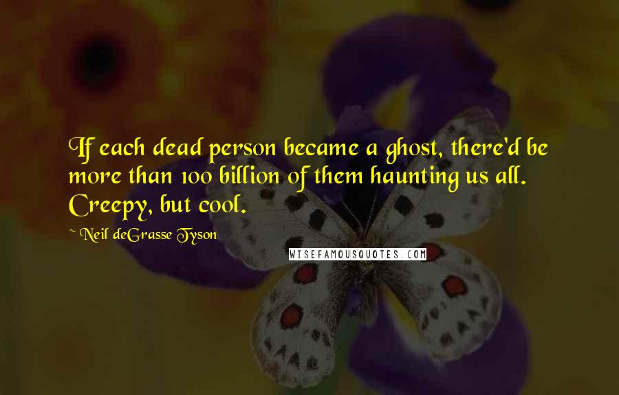 Neil DeGrasse Tyson Quotes: If each dead person became a ghost, there'd be more than 100 billion of them haunting us all. Creepy, but cool.