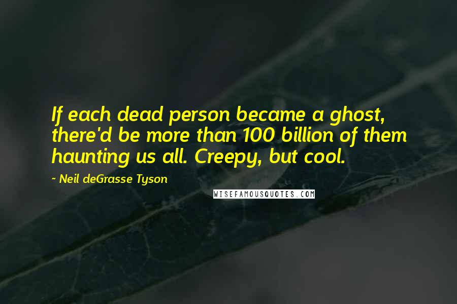 Neil DeGrasse Tyson Quotes: If each dead person became a ghost, there'd be more than 100 billion of them haunting us all. Creepy, but cool.