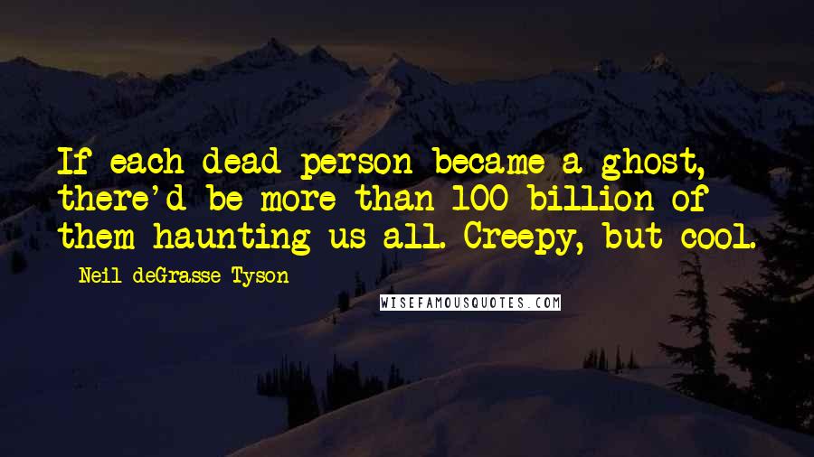Neil DeGrasse Tyson Quotes: If each dead person became a ghost, there'd be more than 100 billion of them haunting us all. Creepy, but cool.
