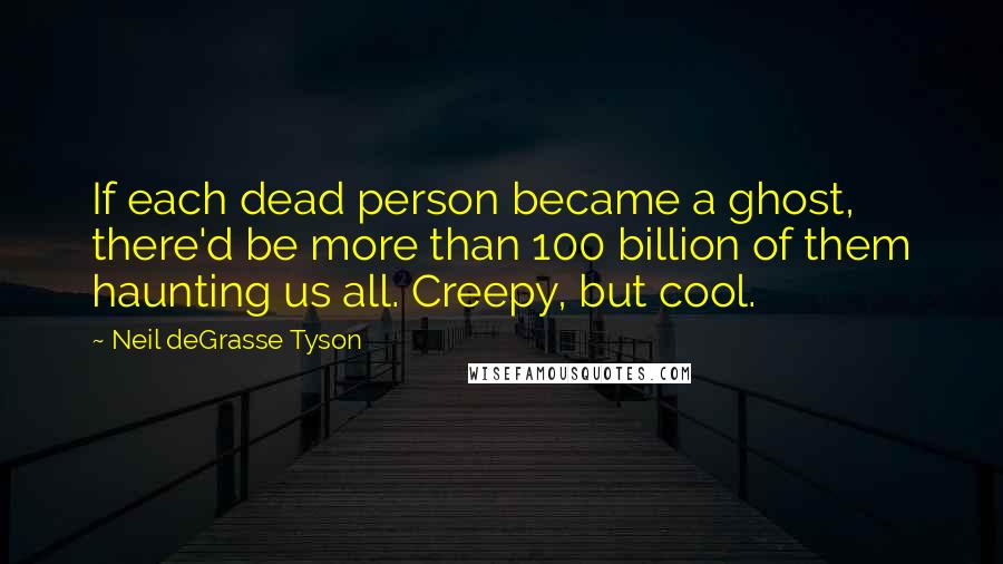 Neil DeGrasse Tyson Quotes: If each dead person became a ghost, there'd be more than 100 billion of them haunting us all. Creepy, but cool.