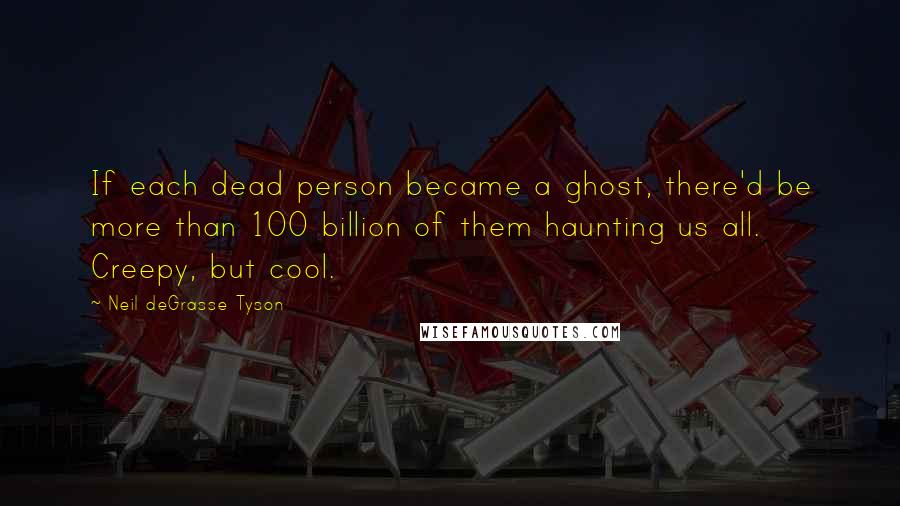 Neil DeGrasse Tyson Quotes: If each dead person became a ghost, there'd be more than 100 billion of them haunting us all. Creepy, but cool.