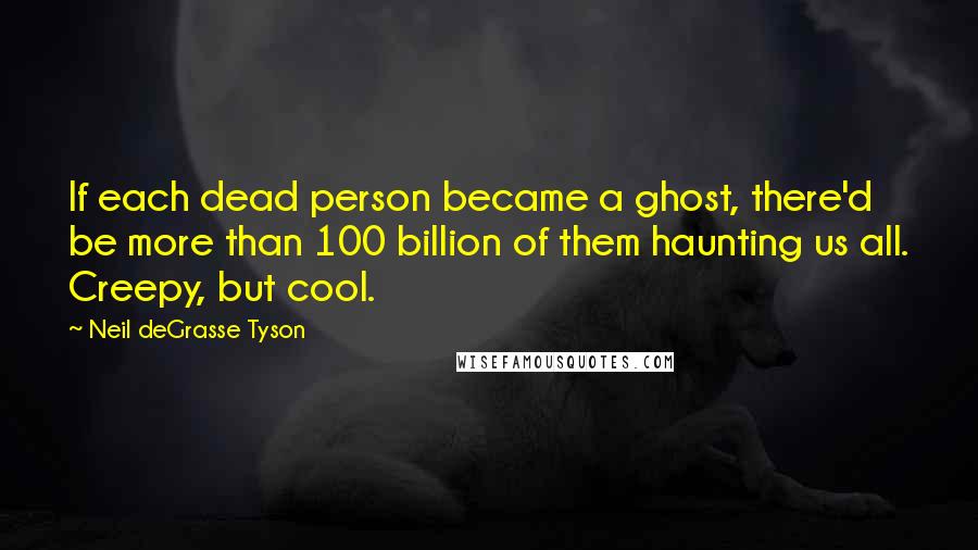 Neil DeGrasse Tyson Quotes: If each dead person became a ghost, there'd be more than 100 billion of them haunting us all. Creepy, but cool.