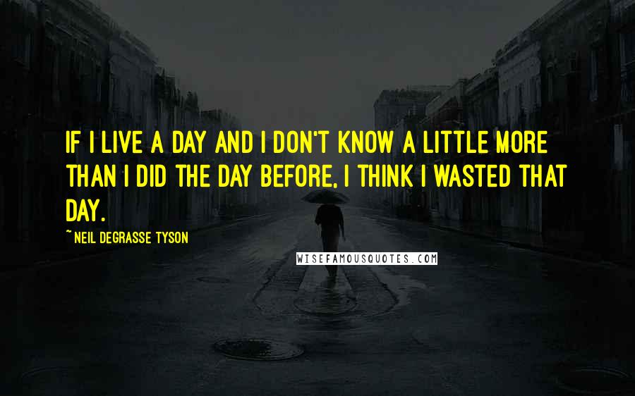 Neil DeGrasse Tyson Quotes: If I live a day and I don't know a little more than I did the day before, I think I wasted that day.