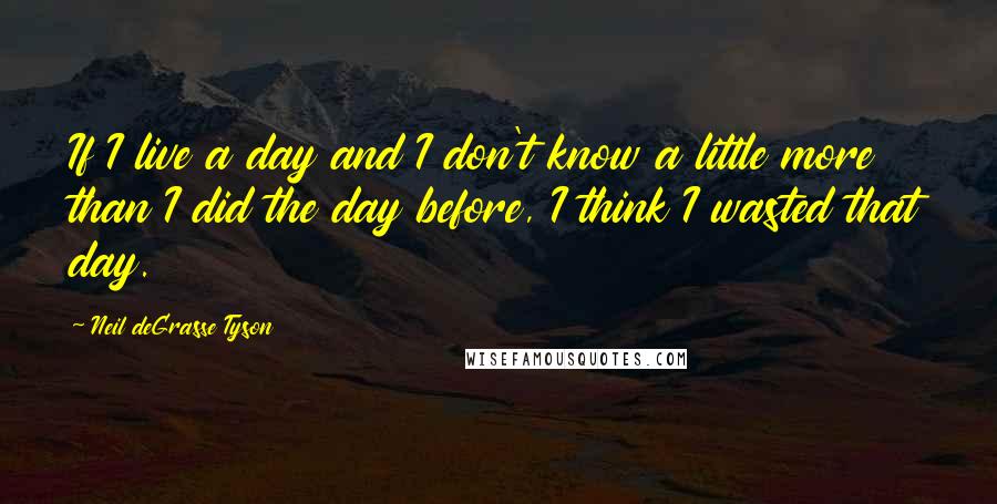 Neil DeGrasse Tyson Quotes: If I live a day and I don't know a little more than I did the day before, I think I wasted that day.