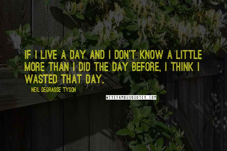 Neil DeGrasse Tyson Quotes: If I live a day and I don't know a little more than I did the day before, I think I wasted that day.