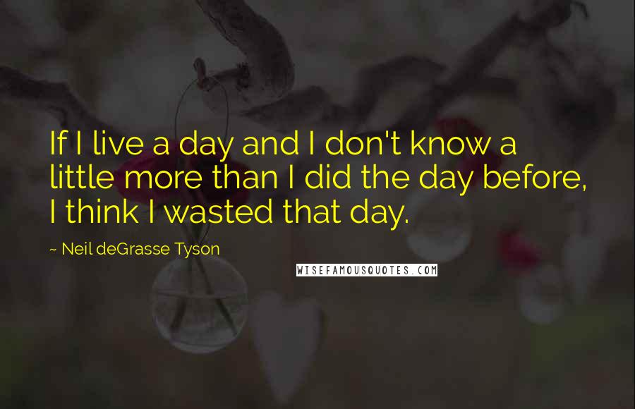 Neil DeGrasse Tyson Quotes: If I live a day and I don't know a little more than I did the day before, I think I wasted that day.