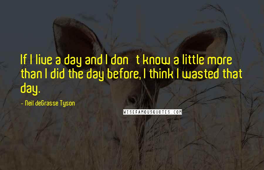 Neil DeGrasse Tyson Quotes: If I live a day and I don't know a little more than I did the day before, I think I wasted that day.