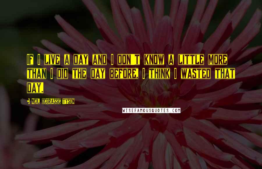 Neil DeGrasse Tyson Quotes: If I live a day and I don't know a little more than I did the day before, I think I wasted that day.