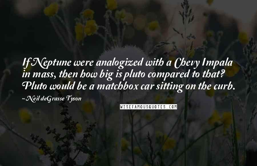Neil DeGrasse Tyson Quotes: If Neptune were analogized with a Chevy Impala in mass, then how big is pluto compared to that? Pluto would be a matchbox car sitting on the curb.