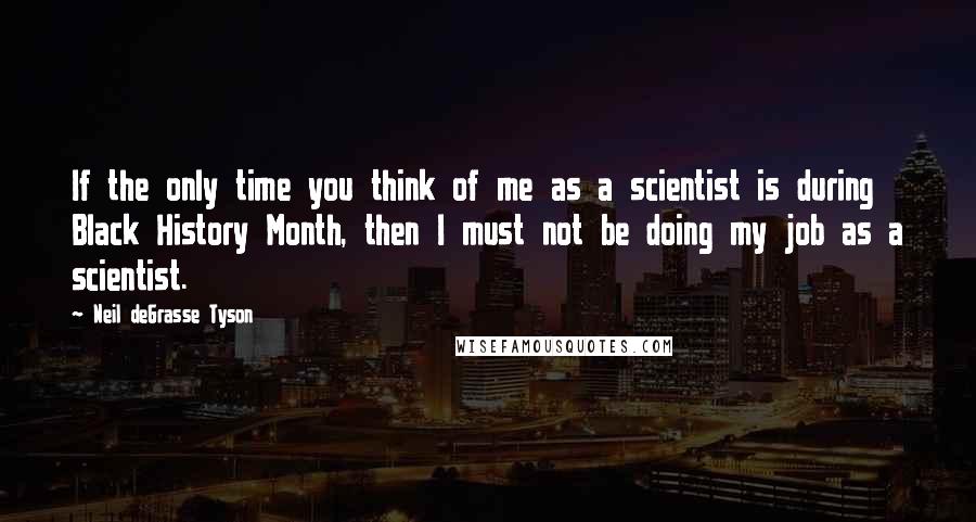 Neil DeGrasse Tyson Quotes: If the only time you think of me as a scientist is during Black History Month, then I must not be doing my job as a scientist.