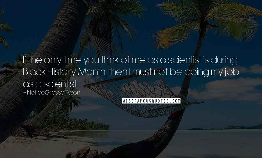 Neil DeGrasse Tyson Quotes: If the only time you think of me as a scientist is during Black History Month, then I must not be doing my job as a scientist.