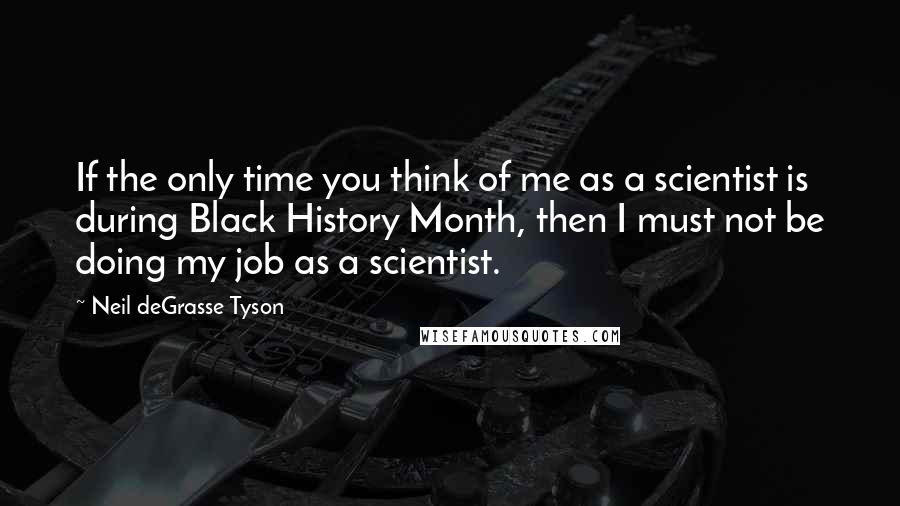 Neil DeGrasse Tyson Quotes: If the only time you think of me as a scientist is during Black History Month, then I must not be doing my job as a scientist.