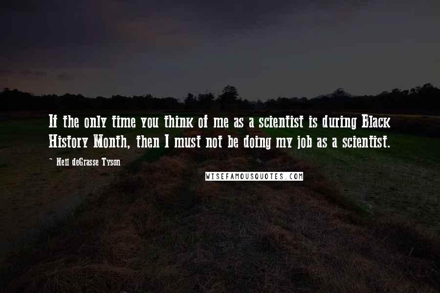 Neil DeGrasse Tyson Quotes: If the only time you think of me as a scientist is during Black History Month, then I must not be doing my job as a scientist.