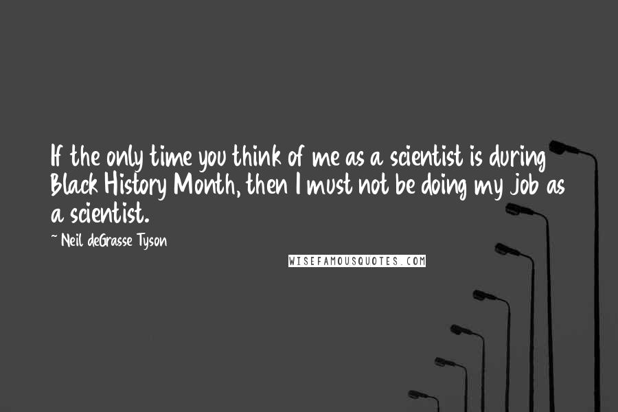 Neil DeGrasse Tyson Quotes: If the only time you think of me as a scientist is during Black History Month, then I must not be doing my job as a scientist.