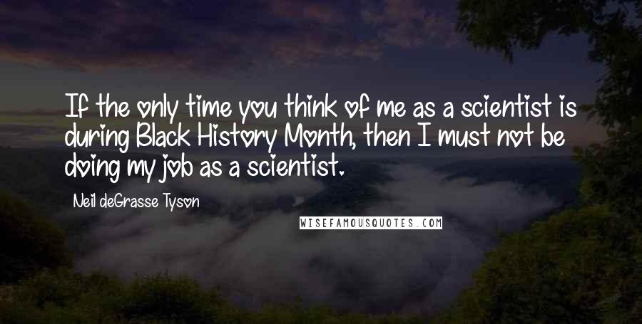 Neil DeGrasse Tyson Quotes: If the only time you think of me as a scientist is during Black History Month, then I must not be doing my job as a scientist.